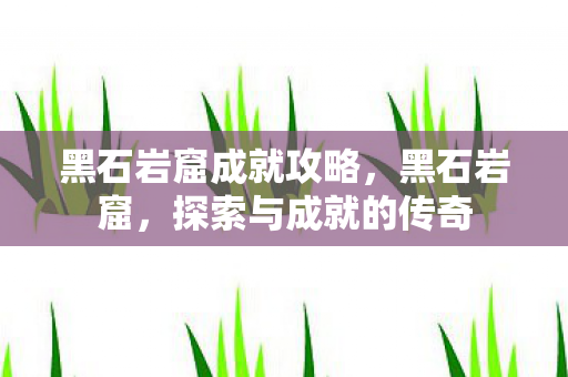黑石岩窟成就攻略,黑石岩窟,探索与成就的传奇 黑石岩窟成就攻略,黑石岩窟,探索与成就的传奇