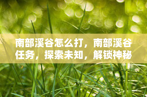 南部溪谷怎么打，南部溪谷任务，探索未知，解锁神秘宝藏
