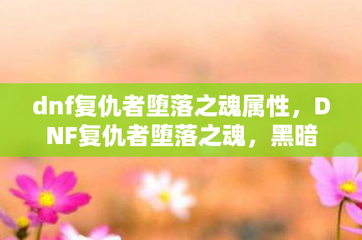 dnf复仇者堕落之魂属性,DNF复仇者堕落之魂,黑暗中的救赎与重生 dnf复仇者堕落之魂属性,DNF复仇者堕落之魂,黑暗中的救赎与重生