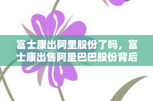 富士康出阿里股份了吗，富士康出售阿里巴巴股份背后的故事