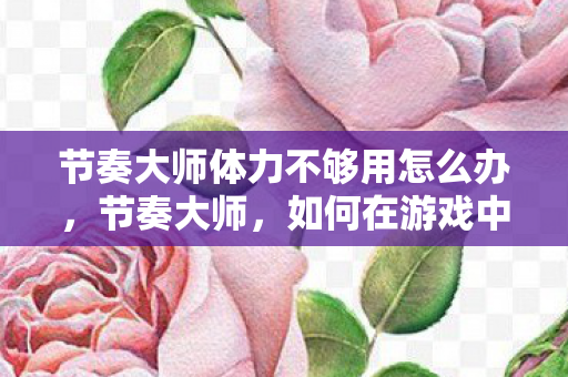 节奏大师体力不够用怎么办，节奏大师，如何在游戏中合理管理体力