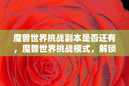 魔兽世界挑战副本是否还有，魔兽世界挑战模式，解锁你的极限，探索未知领域