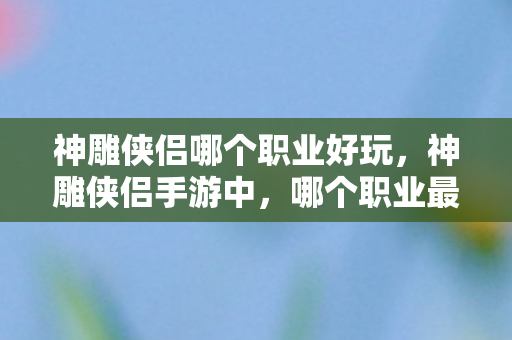 神雕侠侣哪个职业好玩,神雕侠侣手游中,哪个职业最适合你? 神雕侠侣哪个职业好玩,神雕侠侣手游中,哪个职业最适合你?