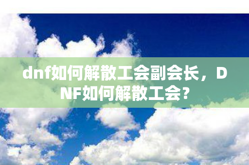 dnf如何解散工会副会长,DNF如何解散工会? dnf如何解散工会副会长,DNF如何解散工会?