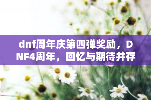 dnf周年庆第四弹奖励,DNF4周年,回忆与期待并存的经典之旅 dnf周年庆第四弹奖励,DNF4周年,回忆与期待并存的经典之旅