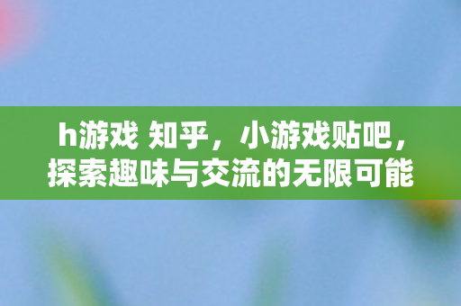 h游戏 知乎,小游戏贴吧,探索趣味与交流的无限可能 h游戏 知乎,小游戏贴吧,探索趣味与交流的无限可能