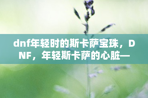 dnf年轻时的斯卡萨宝珠,DNF,年轻斯卡萨的心脏——探索未知,挑战极限 dnf年轻时的斯卡萨宝珠,DNF,年轻斯卡萨的心脏——探索未知,挑战极限