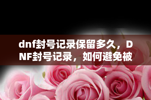 dnf封号记录保留多久,DNF封号记录,如何避免被封号? dnf封号记录保留多久,DNF封号记录,如何避免被封号?