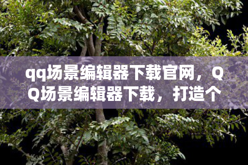 qq场景编辑器下载官网,QQ场景编辑器下载,打造个性化聊天体验 qq场景编辑器下载官网,QQ场景编辑器下载,打造个性化聊天体验