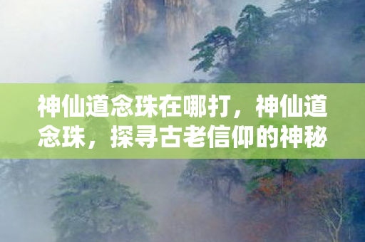 神仙道念珠在哪打，神仙道念珠，探寻古老信仰的神秘符号