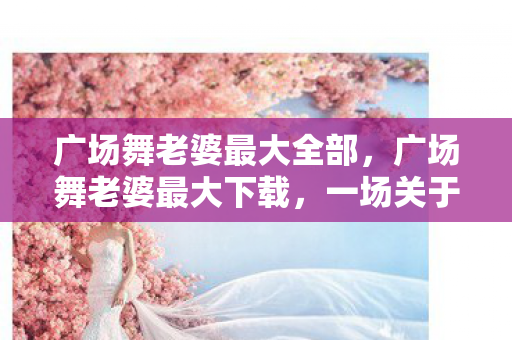 广场舞老婆最大全部,广场舞老婆最大下载,一场关于社区文化与数字生活的探索 广场舞老婆最大全部,广场舞老婆最大下载,一场关于社区文化与数字生活的探索