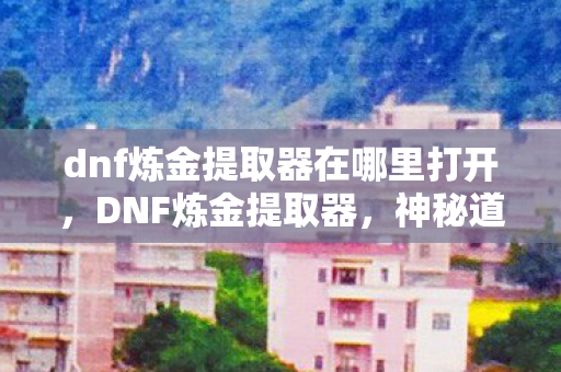 dnf炼金提取器在哪里打开，DNF炼金提取器，神秘道具背后的秘密