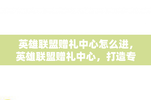 英雄联盟赠礼中心怎么进，英雄联盟赠礼中心，打造专属的礼物，传递真挚的情谊