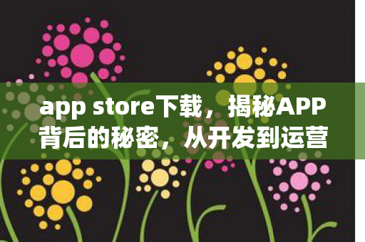 app store下载,揭秘APP背后的秘密,从开发到运营的全过程 app store下载,揭秘APP背后的秘密,从开发到运营的全过程