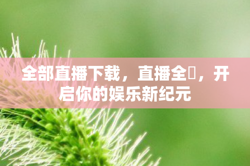 全部直播下载，直播全婐，开启你的娱乐新纪元