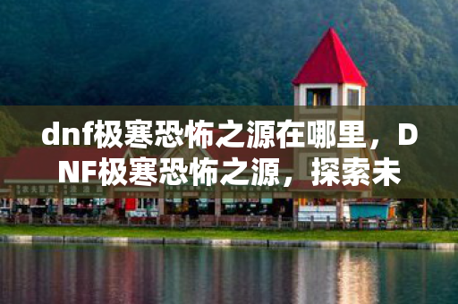 dnf极寒恐怖之源在哪里，DNF极寒恐怖之源，探索未知世界的神秘冒险