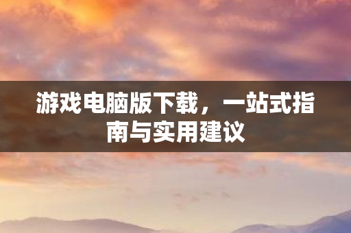 游戏电脑版下载,一站式指南与实用建议 游戏电脑版下载,一站式指南与实用建议
