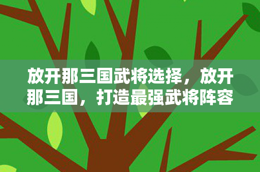 放开那三国武将选择,放开那三国,打造最强武将阵容 放开那三国武将选择,放开那三国,打造最强武将阵容