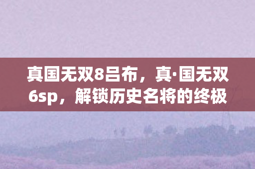 真国无双8吕布,真·国无双6sp,解锁历史名将的终极挑战 真国无双8吕布,真·国无双6sp,解锁历史名将的终极挑战