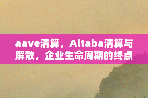 aave清算，Altaba清算与解散，企业生命周期的终点与新的开始