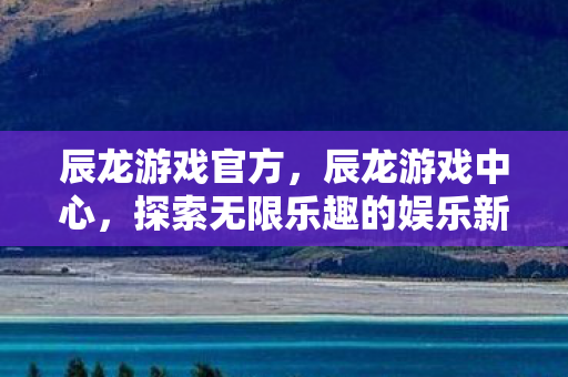 辰龙游戏官方，辰龙游戏中心，探索无限乐趣的娱乐新天地