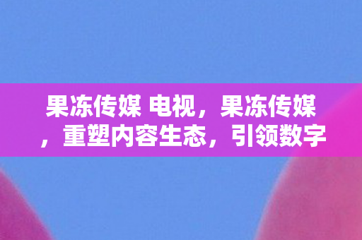 果冻传媒 电视,果冻传媒,重塑内容生态,引领数字营销新风尚 果冻传媒 电视,果冻传媒,重塑内容生态,引领数字营销新风尚