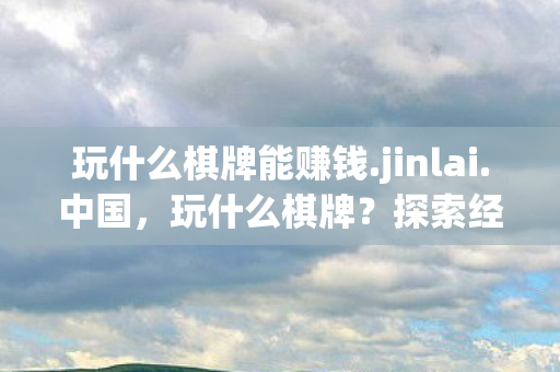 玩什么棋牌能赚钱.jinlai.中国,玩什么棋牌?探索经典与创新的乐趣 玩什么棋牌能赚钱.jinlai.中国,玩什么棋牌?探索经典与创新的乐趣