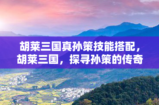 胡莱三国真孙策技能搭配,胡莱三国,探寻孙策的传奇人生 胡莱三国真孙策技能搭配,胡莱三国,探寻孙策的传奇人生