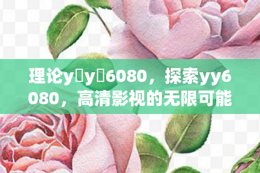 理论y y 6080，探索yy6080，高清影视的无限可能