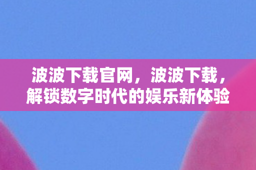 波波下载官网，波波下载，解锁数字时代的娱乐新体验