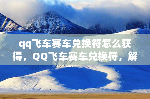 qq飞车赛车兑换符怎么获得，QQ飞车赛车兑换符，解锁极速之旅的神秘钥匙