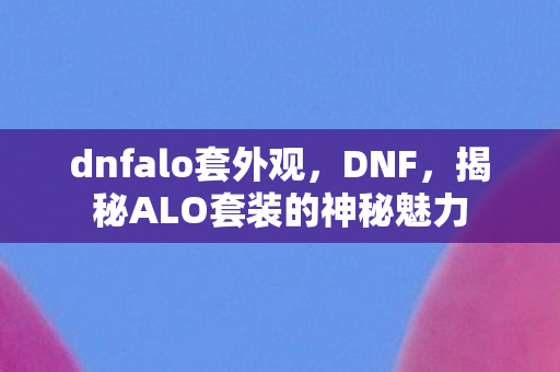 dnfalo套外观,DNF,揭秘ALO套装的神秘魅力 dnfalo套外观,DNF,揭秘ALO套装的神秘魅力