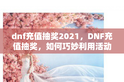 dnf充值抽奖2021，DNF充值抽奖，如何巧妙利用活动，提升游戏体验？