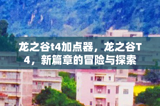 龙之谷t4加点器，龙之谷T4，新篇章的冒险与探索
