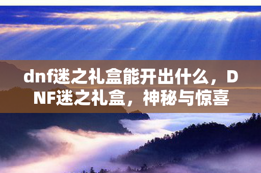 dnf迷之礼盒能开出什么，DNF迷之礼盒，神秘与惊喜的交织