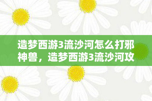 造梦西游3流沙河怎么打邪神兽,造梦西游3流沙河攻略,如何轻松击败流沙河BOSS 造梦西游3流沙河怎么打邪神兽,造梦西游3流沙河攻略,如何轻松击败流沙河BOSS