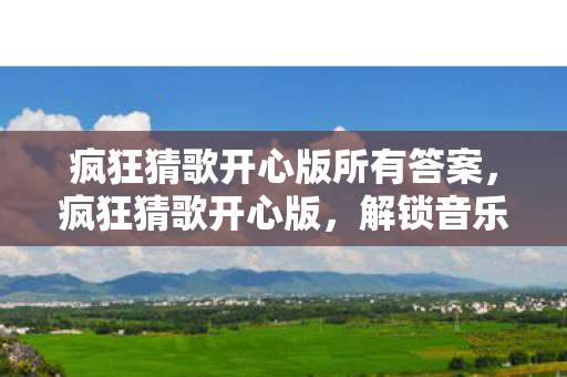 疯狂猜歌开心版所有答案，疯狂猜歌开心版，解锁音乐世界的奇妙之旅