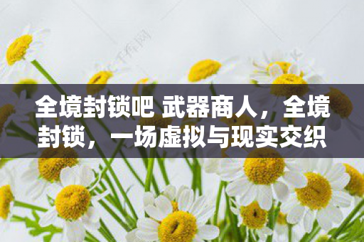 全境封锁吧 武器商人,全境封锁,一场虚拟与现实交织的生存挑战 全境封锁吧 武器商人,全境封锁,一场虚拟与现实交织的生存挑战