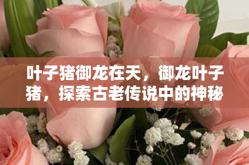 叶子猪御龙在天,御龙叶子猪,探索古老传说中的神秘生物 叶子猪御龙在天,御龙叶子猪,探索古老传说中的神秘生物