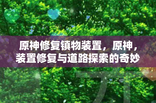 原神修复镇物装置,原神,装置修复与道路探索的奇妙之旅 原神修复镇物装置,原神,装置修复与道路探索的奇妙之旅