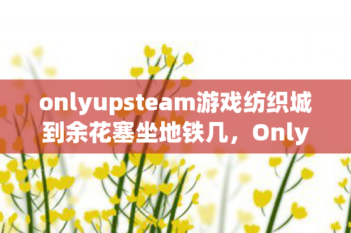 onlyupsteam游戏纺织城到余花塞坐地铁几,Only Upsteam,探索游戏界的清流与未来 onlyupsteam游戏纺织城到余花塞坐地铁几,Only Upsteam,探索游戏界的清流与未来
