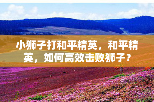 小狮子打和平精英,和平精英,如何高效击败狮子? 小狮子打和平精英,和平精英,如何高效击败狮子?