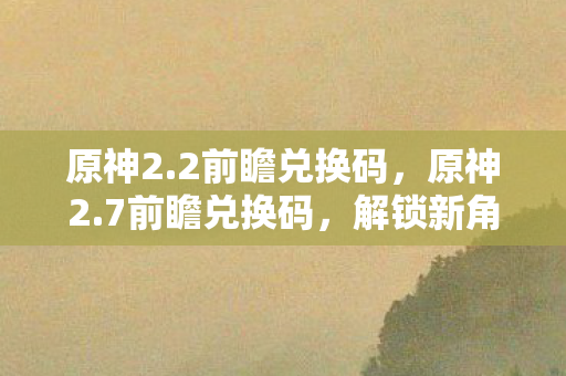 原神2.2前瞻兑换码,原神2.7前瞻兑换码,解锁新角色与活动,探索未知领域 原神2.2前瞻兑换码,原神2.7前瞻兑换码,解锁新角色与活动,探索未知领域