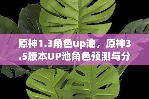 原神1.3角色up池,原神3.5版本UP池角色预测与分析 原神1.3角色up池,原神3.5版本UP池角色预测与分析