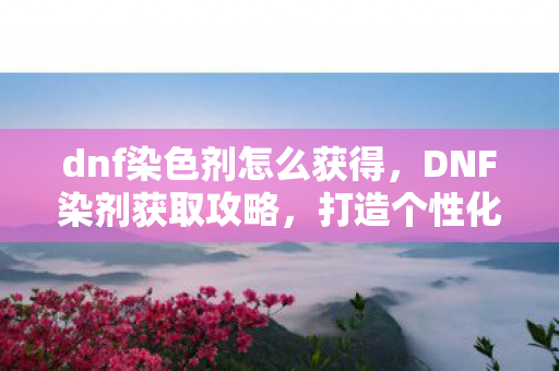 dnf染色剂怎么获得，DNF染剂获取攻略，打造个性化角色，从染剂开始！
