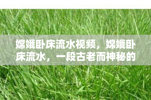 嫦娥卧床流水视频,嫦娥卧床流水,一段古老而神秘的传说 嫦娥卧床流水视频,嫦娥卧床流水,一段古老而神秘的传说