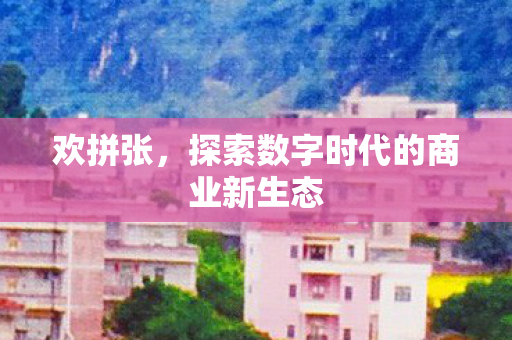 欢拼张,探索数字时代的商业新生态 欢拼张,探索数字时代的商业新生态