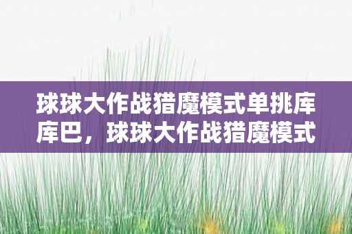 球球大作战猎魔模式单挑库库巴，球球大作战猎魔模式，挑战与策略并存的冒险之旅