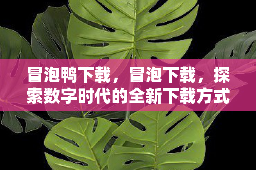 冒泡鸭下载,冒泡下载,探索数字时代的全新下载方式 冒泡鸭下载,冒泡下载,探索数字时代的全新下载方式