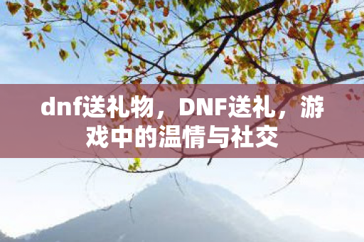 dnf送礼物,DNF送礼,游戏中的温情与社交 dnf送礼物,DNF送礼,游戏中的温情与社交